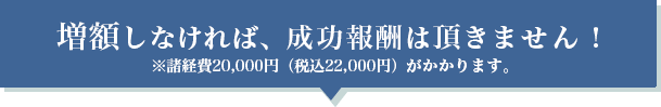 増額しなければ、成功報酬は頂きません!※諸経費20,000円 ( 税込22,000円 )がかかります。